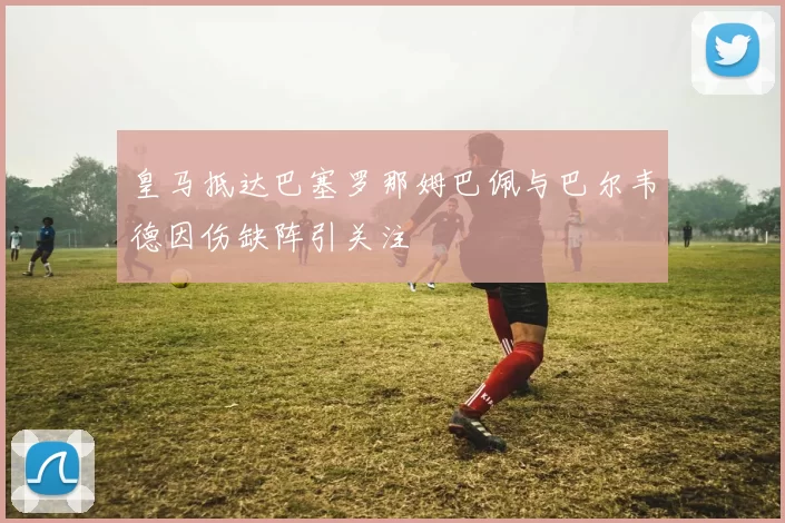 皇马抵达巴塞罗那姆巴佩与巴尔韦德因伤缺阵引关注