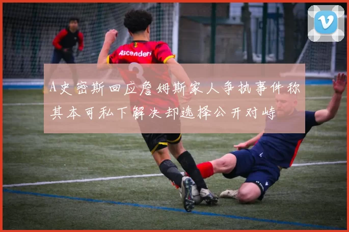 A史密斯回应詹姆斯家人争执事件称其本可私下解决却选择公开对峙