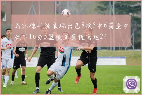 恩比德半场表现出色8投5中6罚全中砍下16分5篮板正负值高达24