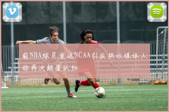 前NBA球员重返NCAA引发热议媒体人称再次颠覆认知