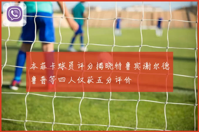 本菲卡球员评分揭晓特鲁宾谢尔德鲁普等四人仅获五分评价
